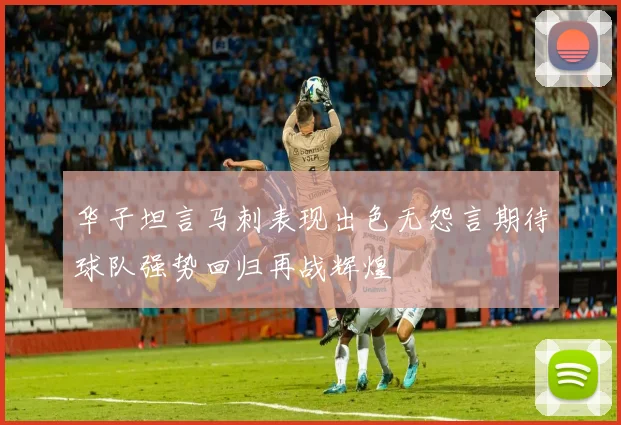 华子坦言马刺表现出色无怨言期待球队强势回归再战辉煌