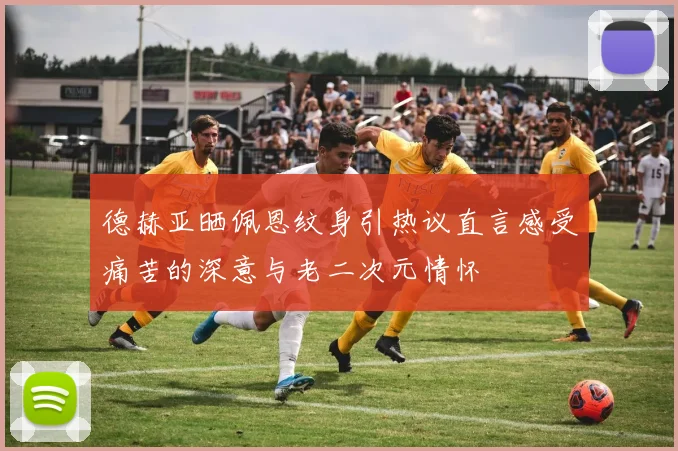 德赫亚晒佩恩纹身引热议直言感受痛苦的深意与老二次元情怀