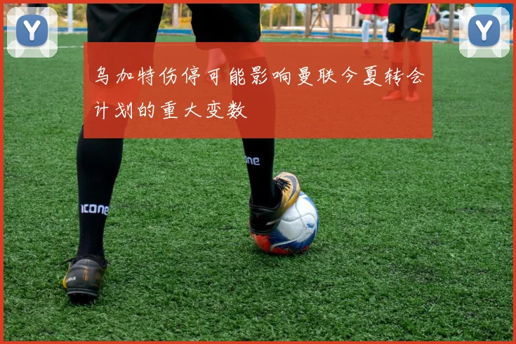 乌加特伤停可能影响曼联今夏转会计划的重大变数