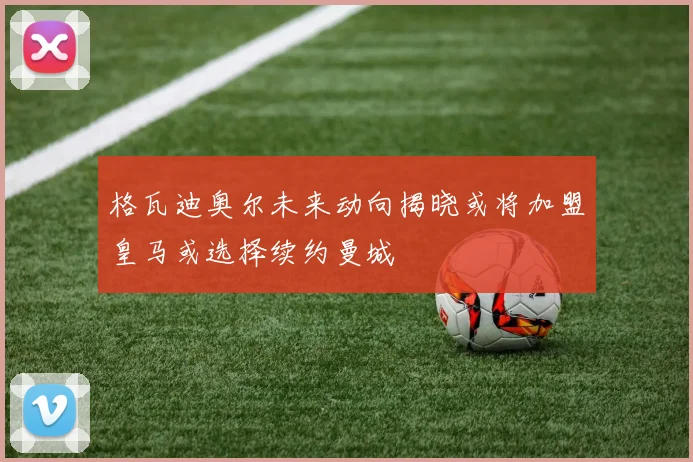 格瓦迪奥尔未来动向揭晓或将加盟皇马或选择续约曼城