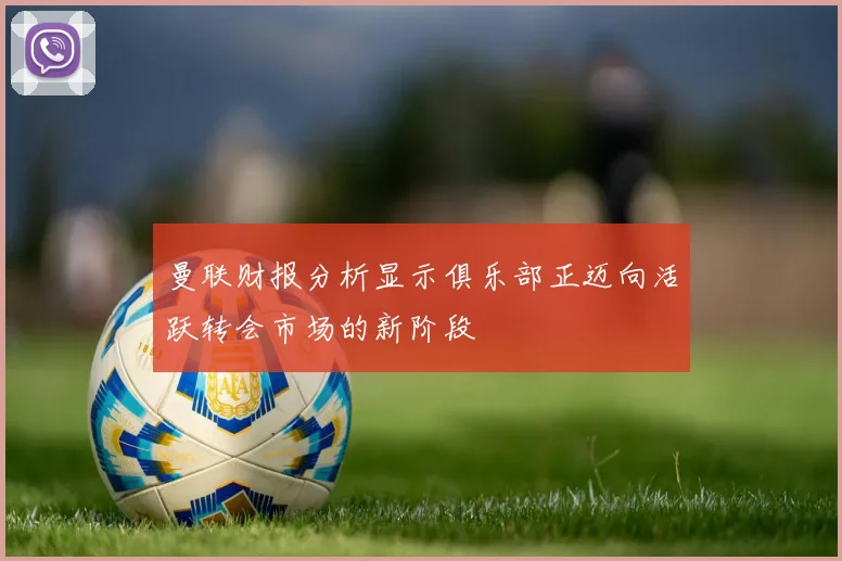 曼联财报分析显示俱乐部正迈向活跃转会市场的新阶段