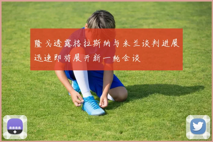 隆戈透露格拉斯纳与米兰谈判进展迅速即将展开新一轮会谈