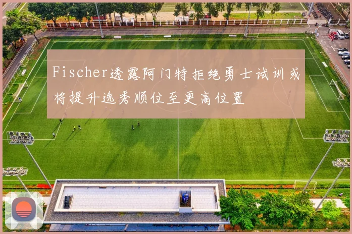 Fischer透露阿门特拒绝勇士试训或将提升选秀顺位至更高位置