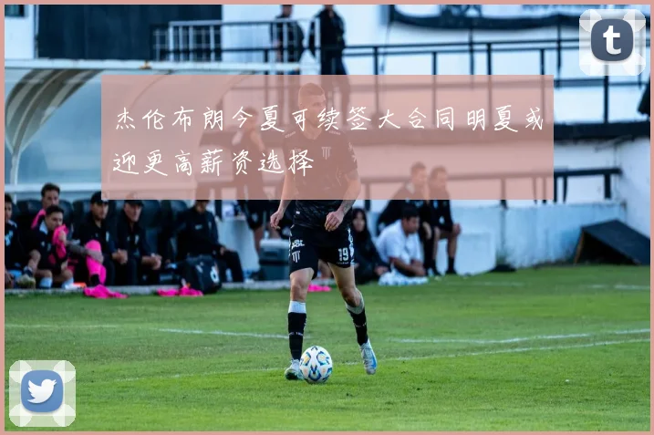杰伦布朗今夏可续签大合同明夏或迎更高薪资选择