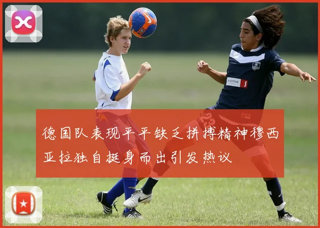 德国队表现平平缺乏拼搏精神穆西亚拉独自挺身而出引发热议