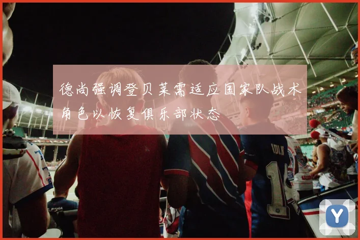 德尚强调登贝莱需适应国家队战术角色以恢复俱乐部状态