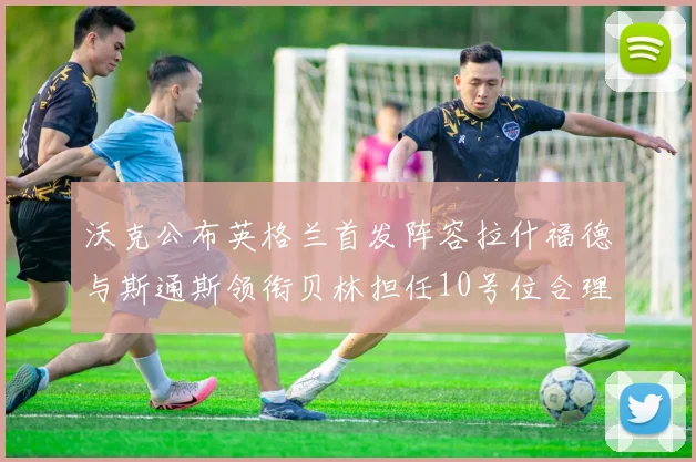 沃克公布英格兰首发阵容拉什福德与斯通斯领衔贝林担任10号位合理性分析