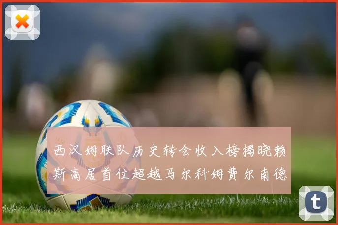 西汉姆联队历史转会收入榜揭晓赖斯高居首位超越马尔科姆费尔南德斯