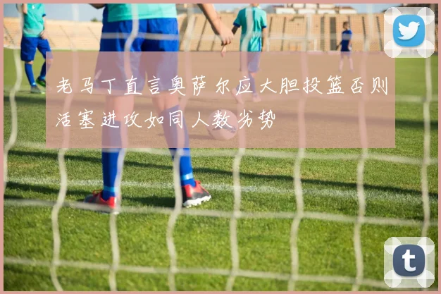 老马丁直言奥萨尔应大胆投篮否则活塞进攻如同人数劣势