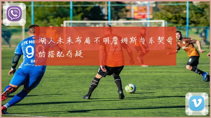 湖人未来布局不明詹姆斯与东契奇的搭配存疑