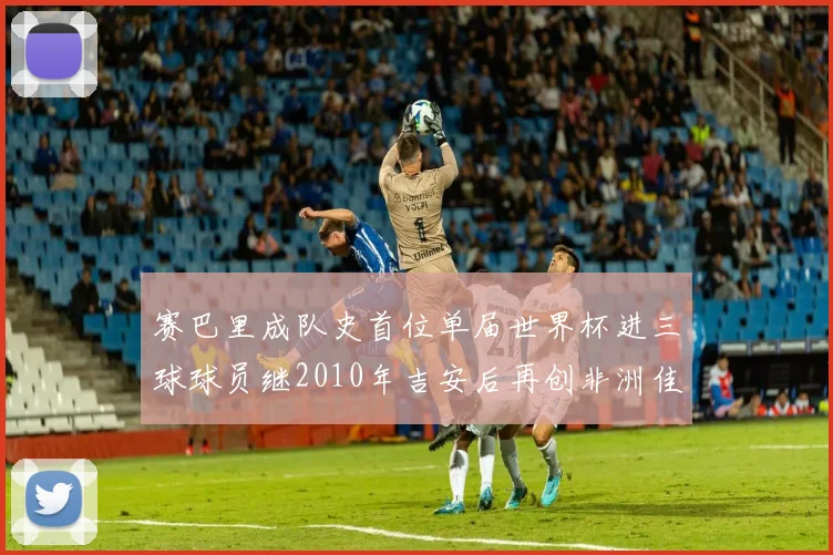 赛巴里成队史首位单届世界杯进三球球员继2010年吉安后再创非洲佳绩